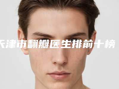 天津市翻瓣医生排前十榜单分享-天津市翻瓣口腔医生