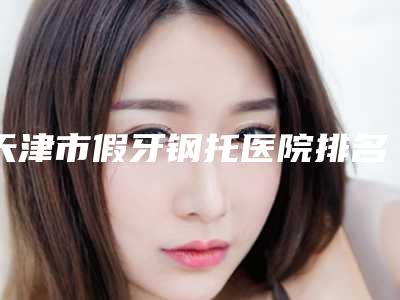 天津市假牙钢托医院排名top10强热门机构推荐(天津市假牙钢托口腔医院医疗中心医美top8获好评)