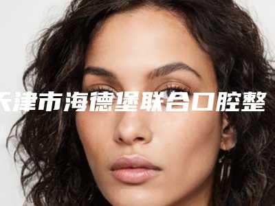 天津市海德堡联合口腔整形医院好吗-价格(价目)优惠上线