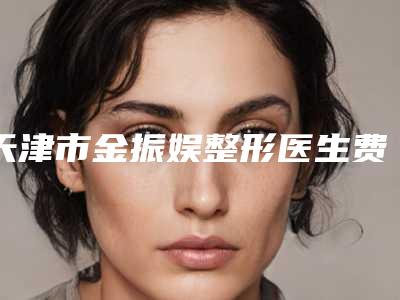 天津市金振娱整形医生费用表明细展示_全新一览