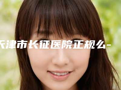 天津市长征医院正规么-价位表人气种草