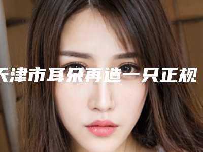 天津市耳朵再造一只正规医院推荐:耳朵再造一只医院前30名一览表查收