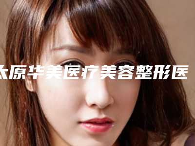 太原华美医疗美容整形医院价格(收费标准)大全-畅巨花医生介绍