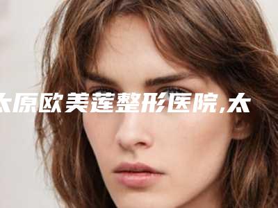 太原欧美莲整形医院,太原婧妍医疗美容诊所哪位专家更厉害