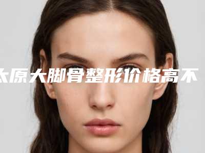 太原大脚骨整形价格高不高呢(太原大脚骨费用由什么决定呢)