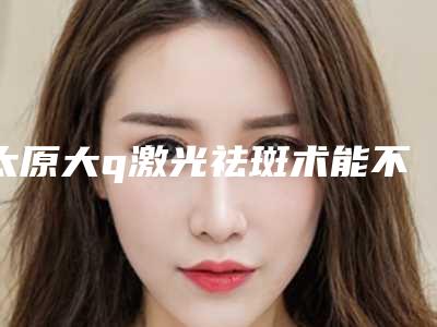 太原大q激光祛斑术能不能持久