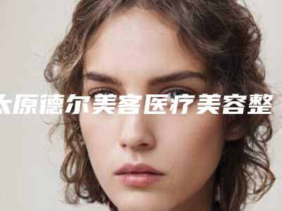 太原德尔美客医疗美容整形医院,山西综改示范区倾城医疗美容诊所有限公司体育南路诊所口碑横评哪家好