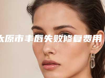 太原市丰唇失败修复费用表明细热门项目公开-太原市丰唇失败修复医院手术价位多少