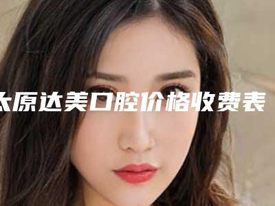 太原达美口腔价格收费表2025公布出炉附门牙外凸纠正案例
