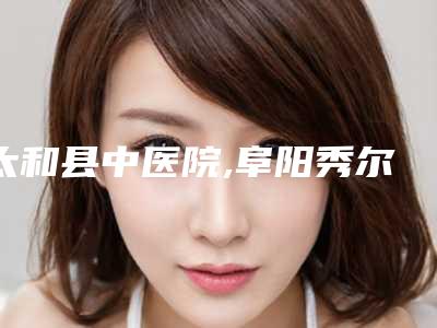 太和县中医院,阜阳秀尔李家俊医疗美容诊所口碑横评哪家好