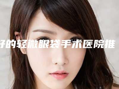 好的轻微眼袋手术医院推荐:轻微眼袋手术医院前20名评选上新