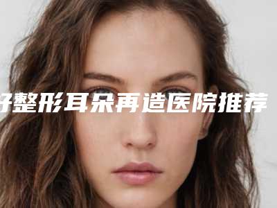 好整形耳朵再造医院推荐:整形耳朵再造医院前30名评价极高
