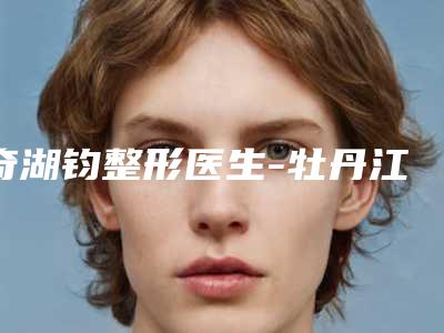 奇湖钧整形医生-牡丹江市亮颜医疗美容奇湖钧医师被众多整友推荐,值得一看