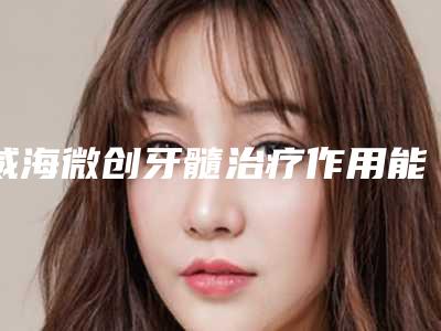 威海微创牙髓治疗作用能维持一辈子