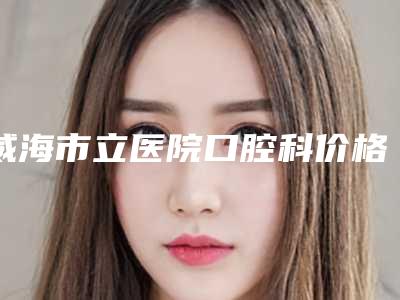 威海市立医院口腔科价格(价目)表2025清单附以色列卡瓦种植牙案例