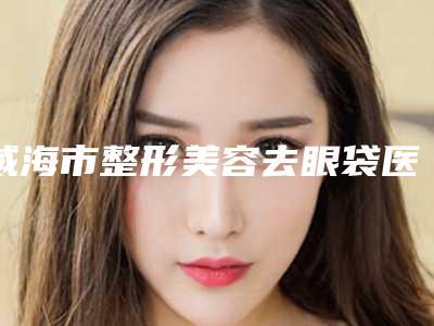 威海市整形美容去眼袋医生哪位权威-张永玉整形医生实力突出