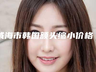 威海市韩国额头缩小价格表一期介绍(8月-3月韩国额头缩小均价为:12963元)