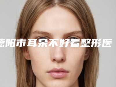 德阳市耳朵不好看整形医生口碑排名top10优先发布-德阳市耳朵不好看整形医生