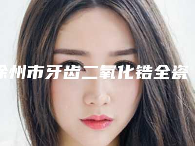 徐州市牙齿二氧化锆全瓷牙价格(收费标准)2025名气专家拔草-徐州市牙齿二氧化锆全瓷牙价格