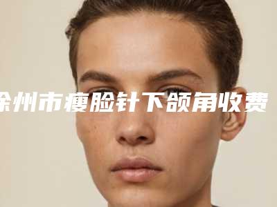 徐州市瘦脸针下颌角收费明细2025新鲜出炉（徐州市瘦脸针下颌角整形要多少费用）
