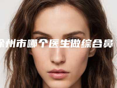 徐州市哪个医生做综合鼻修复好(陈建祥医生入围前三)