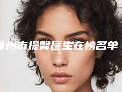 徐州市提臀医生在榜名单前十佳选出-徐州市提臀整形医生