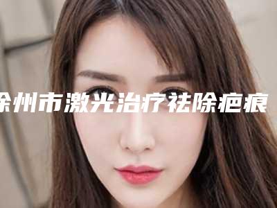 徐州市激光治疗祛除疤痕医生排行榜好还实惠-徐州市激光治疗祛除疤痕医生