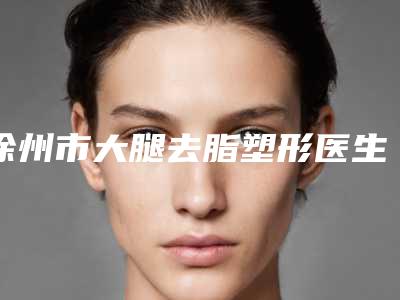 徐州市大腿去脂塑形医生排名口碑较好的是哪几位-陈峻医生医美达人都在力推
