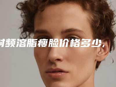 射频溶脂瘦脸价格多少,溶脂仪器减肥有效果吗!