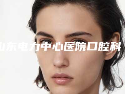山东电力中心医院口腔科好吗-价格(收费标准)2025新版项目分享