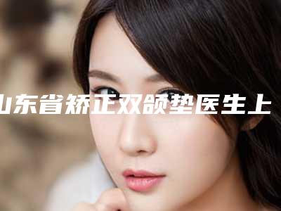 山东省矫正双颌垫医生上榜清单前十哪位医生好-山东省矫正双颌垫整形医生