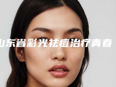 山东省彩光祛痘治疗青春痘收费明细钜惠出炉-山东省彩光祛痘治疗青春痘手术价格和优点有哪些
