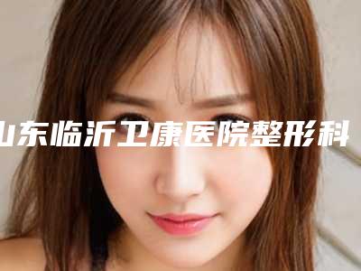 山东临沂卫康医院整形科,临沂艾利医疗美容门诊部口碑_实力充分PK