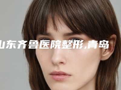 山东齐鲁医院整形,青岛缤悦容医疗美容地址在哪收费价格表