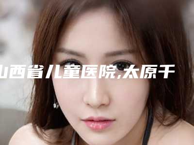山西省儿童医院,太原千颜医疗美容诊所公立私立口碑大PK
