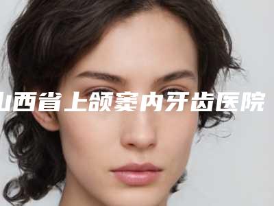 山西省上颌窦内牙齿医院在榜名单top10全新名单发布(忻州恒伦口腔门诊部坐诊专家口碑及风格一览)