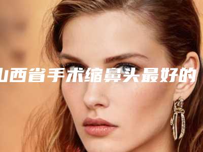 山西省手术缩鼻头最好的医院(山西大同解放军第322医院整形科汇总单10强盘点)