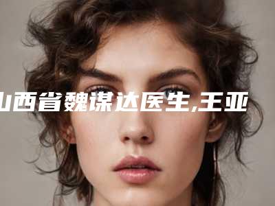 山西省魏谋达医生,王亚东医生那个好-王亚东医师真实口碑_中肯评价值得选