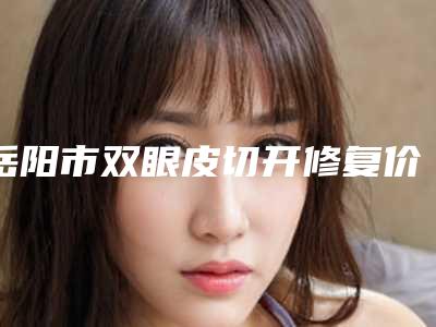 岳阳市双眼皮切开修复价格价位表详细公开-岳阳市双眼皮切开修复大概价格
