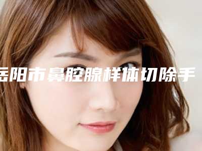 岳阳市鼻腔腺样体切除手术医院在榜名单谁独占鳌头人气推荐(平江桃花仙医疗美容当地的顶流)