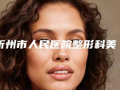 忻州市人民医院整形科美容-价目表靠谱官方2025预知