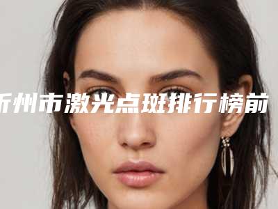 忻州市激光点斑排行榜前5名口碑医院更新-忻州市忻府区维多利亚美容好还实惠