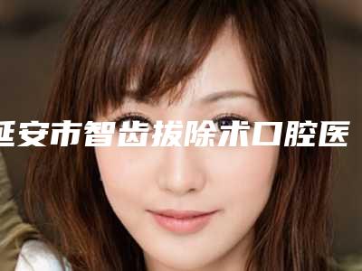 延安市智齿拔除术口腔医生上榜清单口碑 实力出圈-延安市智齿拔除术医生专科医生且收费不贵