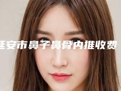 延安市鼻子鼻骨内推收费标准2025一览-延安市鼻子鼻骨内推价格大比拼