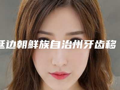 延边朝鲜族自治州牙齿移位医生在榜名单top10强如下-延边朝鲜族自治州全孝华口腔医生