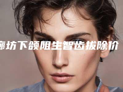 廊坊下颌阻生智齿拔除价格的决定因素有哪些