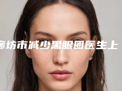 廊坊市减少黑眼圈医生上榜清单重磅上新-廊坊市赵凯整形医生