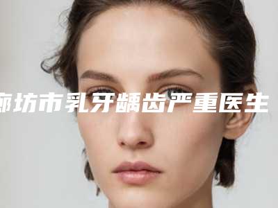 廊坊市乳牙龋齿严重医生排行强榜前10名效果盘点-廊坊市张小伟口腔医生