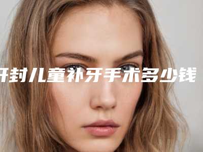 开封儿童补牙手术多少钱_开封儿童补牙术价格高吗