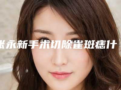 张永新手术切除雀斑痣什么时候会有效果